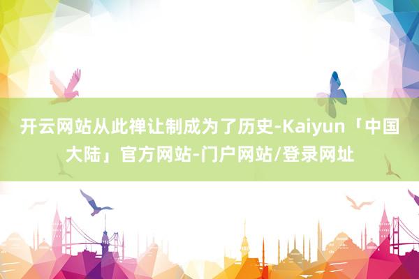 开云网站从此禅让制成为了历史-Kaiyun「中国大陆」官方网站-门户网站/登录网址