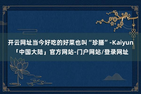 开云网址当今好吃的好菜也叫“珍膳”-Kaiyun「中国大陆」官方网站-门户网站/登录网址