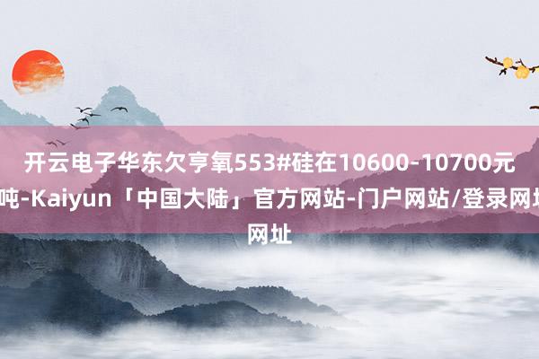 开云电子华东欠亨氧553#硅在10600-10700元/吨-Kaiyun「中国大陆」官方网站-门户网站/登录网址