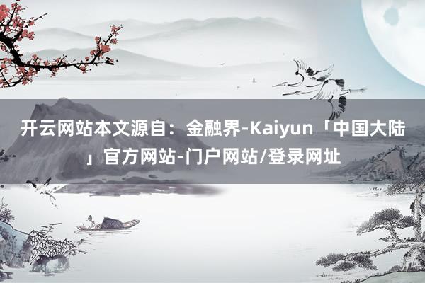 开云网站本文源自：金融界-Kaiyun「中国大陆」官方网站-门户网站/登录网址