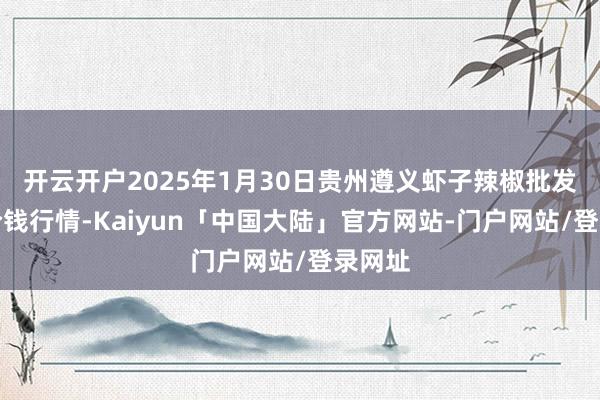 开云开户2025年1月30日贵州遵义虾子辣椒批发市集价钱行情-Kaiyun「中国大陆」官方网站-门户网站/登录网址