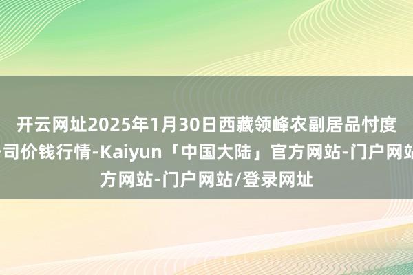 开云网址2025年1月30日西藏领峰农副居品忖度责罚有限公司价钱行情-Kaiyun「中国大陆」官方网站-门户网站/登录网址