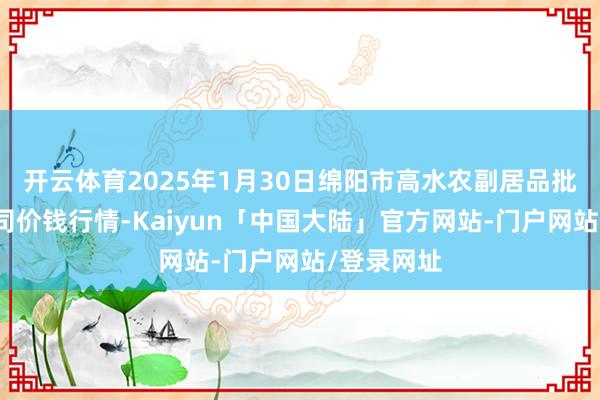 开云体育2025年1月30日绵阳市高水农副居品批发有限公司价钱行情-Kaiyun「中国大陆」官方网站-门户网站/登录网址