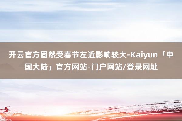 开云官方固然受春节左近影响较大-Kaiyun「中国大陆」官方网站-门户网站/登录网址