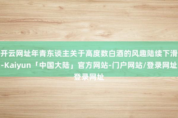 开云网址年青东谈主关于高度数白酒的风趣陆续下滑-Kaiyun「中国大陆」官方网站-门户网站/登录网址