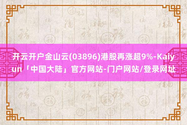 开云开户金山云(03896)港股再涨超9%-Kaiyun「中国大陆」官方网站-门户网站/登录网址