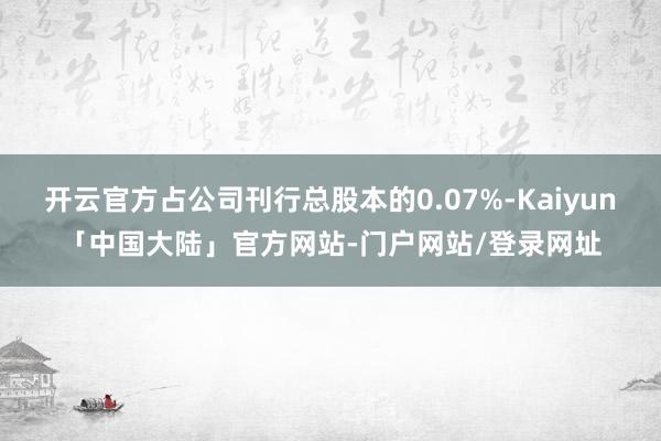 开云官方占公司刊行总股本的0.07%-Kaiyun「中国大陆」官方网站-门户网站/登录网址