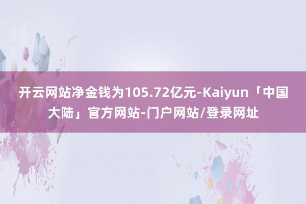 开云网站净金钱为105.72亿元-Kaiyun「中国大陆」官方网站-门户网站/登录网址