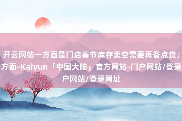开云网站一方面是门店春节库存卖空需要再备点货；另一方面-Kaiyun「中国大陆」官方网站-门户网站/登录网址