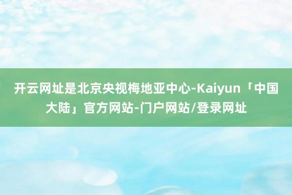 开云网址是北京央视梅地亚中心-Kaiyun「中国大陆」官方网站-门户网站/登录网址