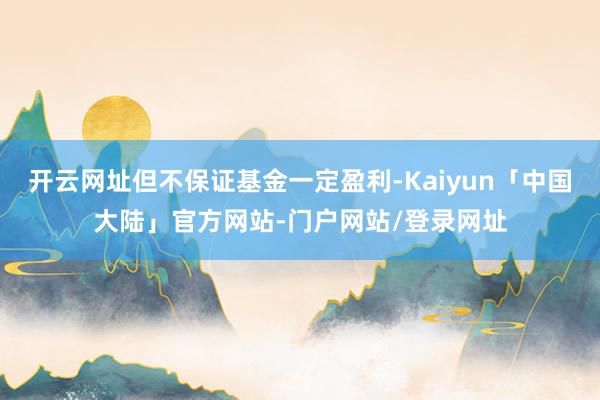 开云网址但不保证基金一定盈利-Kaiyun「中国大陆」官方网站-门户网站/登录网址