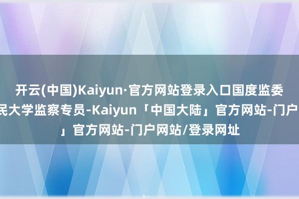 开云(中国)Kaiyun·官方网站登录入口国度监委驻中国东谈主民大学监察专员-Kaiyun「中国大陆」官方网站-门户网站/登录网址