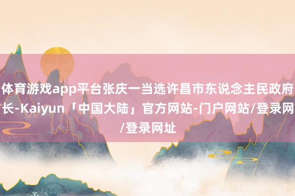 体育游戏app平台张庆一当选许昌市东说念主民政府市长-Kaiyun「中国大陆」官方网站-门户网站/登录网址