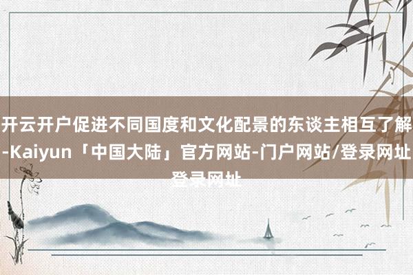 开云开户促进不同国度和文化配景的东谈主相互了解-Kaiyun「中国大陆」官方网站-门户网站/登录网址