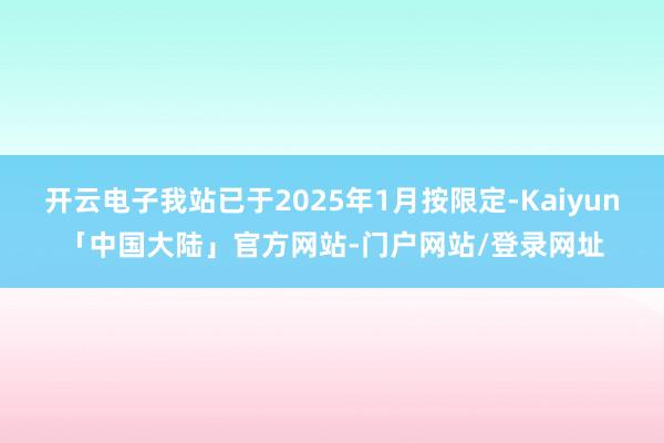 开云电子我站已于2025年1月按限定-Kaiyun「中国大陆」官方网站-门户网站/登录网址