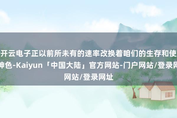 开云电子正以前所未有的速率改换着咱们的生存和使命神色-Kaiyun「中国大陆」官方网站-门户网站/登录网址