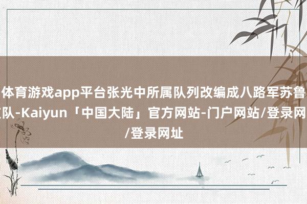 体育游戏app平台张光中所属队列改编成八路军苏鲁支队-Kaiyun「中国大陆」官方网站-门户网站/登录网址