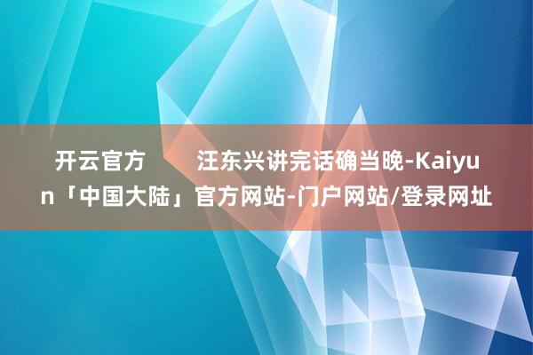 开云官方        汪东兴讲完话确当晚-Kaiyun「中国大陆」官方网站-门户网站/登录网址