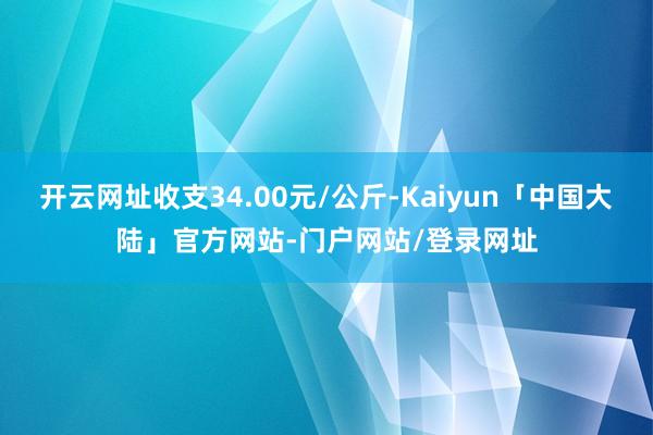 开云网址收支34.00元/公斤-Kaiyun「中国大陆」官方网站-门户网站/登录网址