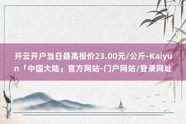 开云开户当日最高报价23.00元/公斤-Kaiyun「中国大陆」官方网站-门户网站/登录网址