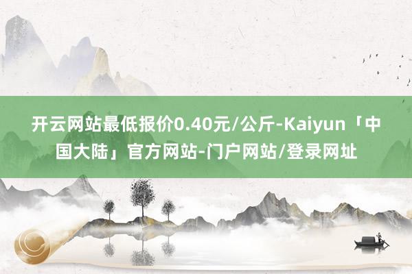 开云网站最低报价0.40元/公斤-Kaiyun「中国大陆」官方网站-门户网站/登录网址