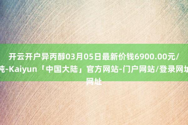 开云开户异丙醇03月05日最新价钱6900.00元/吨-Kaiyun「中国大陆」官方网站-门户网站/登录网址