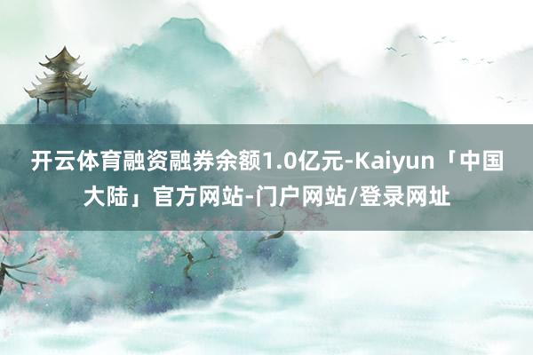 开云体育融资融券余额1.0亿元-Kaiyun「中国大陆」官方网站-门户网站/登录网址