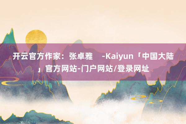 开云官方作家：张卓雅    -Kaiyun「中国大陆」官方网站-门户网站/登录网址