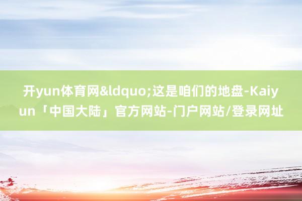 开yun体育网&ldquo;这是咱们的地盘-Kaiyun「中国大陆」官方网站-门户网站/登录网址