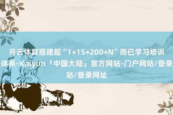 开云体育搭建起“1+15+200+N”而已学习培训会聚体系-Kaiyun「中国大陆」官方网站-门户网站/登录网址
