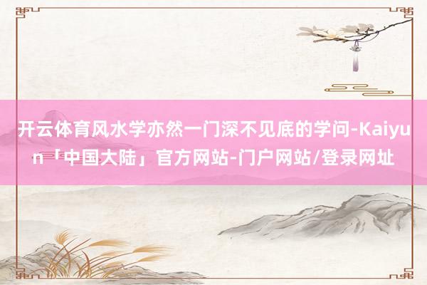 开云体育风水学亦然一门深不见底的学问-Kaiyun「中国大陆」官方网站-门户网站/登录网址