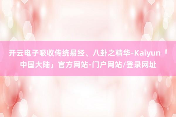 开云电子吸收传统易经、八卦之精华-Kaiyun「中国大陆」官方网站-门户网站/登录网址