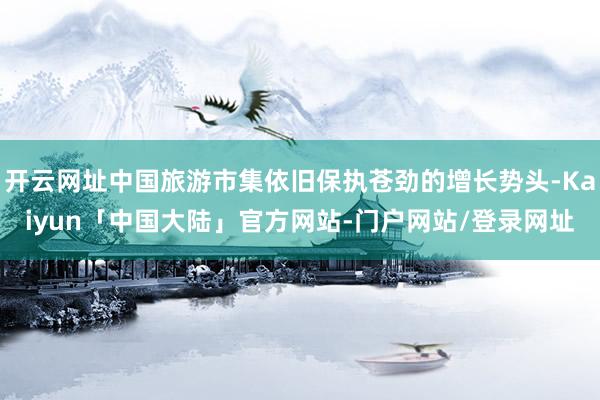 开云网址中国旅游市集依旧保执苍劲的增长势头-Kaiyun「中国大陆」官方网站-门户网站/登录网址