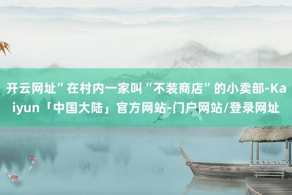 开云网址”在村内一家叫“不装商店”的小卖部-Kaiyun「中国大陆」官方网站-门户网站/登录网址