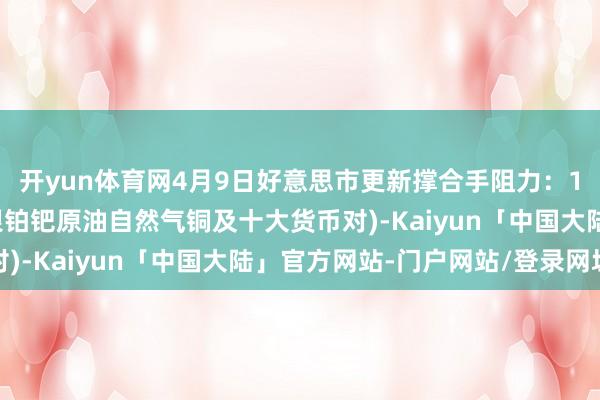 开yun体育网4月9日好意思市更新撑合手阻力：18品种撑合手阻力(金银铂钯原油自然气铜及十大货币对)-Kaiyun「中国大陆」官方网站-门户网站/登录网址