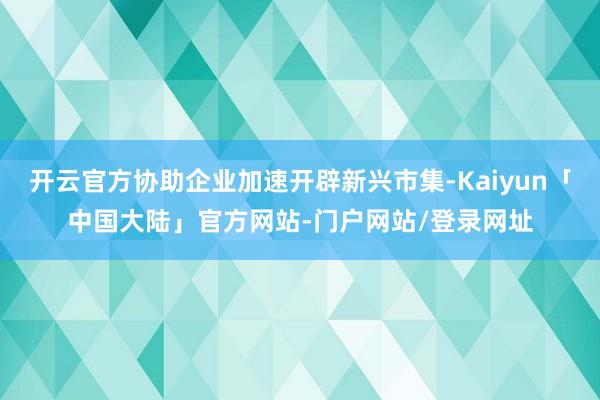 开云官方协助企业加速开辟新兴市集-Kaiyun「中国大陆」官方网站-门户网站/登录网址