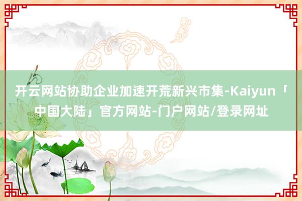 开云网站协助企业加速开荒新兴市集-Kaiyun「中国大陆」官方网站-门户网站/登录网址