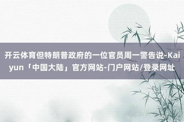 开云体育但特朗普政府的一位官员周一警告说-Kaiyun「中国大陆」官方网站-门户网站/登录网址
