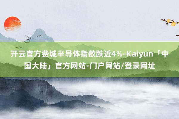开云官方费城半导体指数跌近4%-Kaiyun「中国大陆」官方网站-门户网站/登录网址