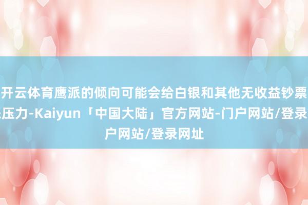 开云体育鹰派的倾向可能会给白银和其他无收益钞票带来压力-Kaiyun「中国大陆」官方网站-门户网站/登录网址