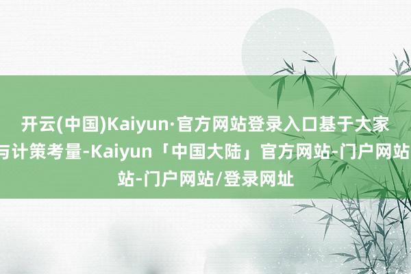 开云(中国)Kaiyun·官方网站登录入口基于大家市集动态与计策考量-Kaiyun「中国大陆」官方网站-门户网站/登录网址