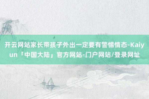 开云网站家长带孩子外出一定要有警惕情态-Kaiyun「中国大陆」官方网站-门户网站/登录网址