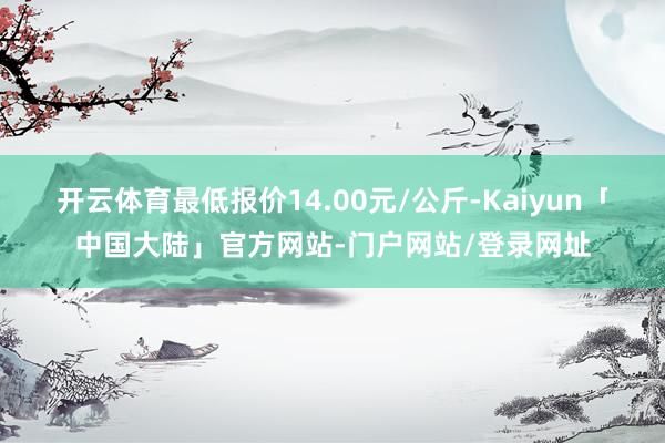 开云体育最低报价14.00元/公斤-Kaiyun「中国大陆」官方网站-门户网站/登录网址