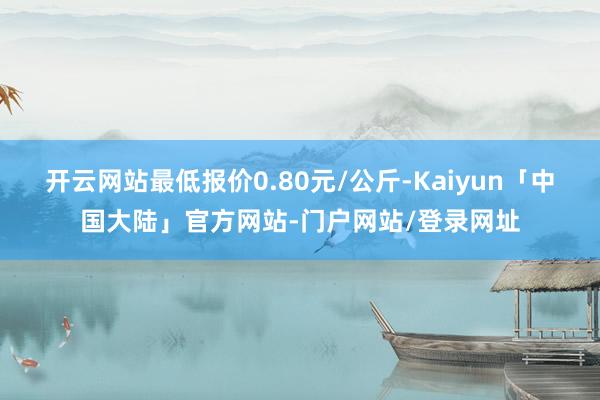 开云网站最低报价0.80元/公斤-Kaiyun「中国大陆」官方网站-门户网站/登录网址