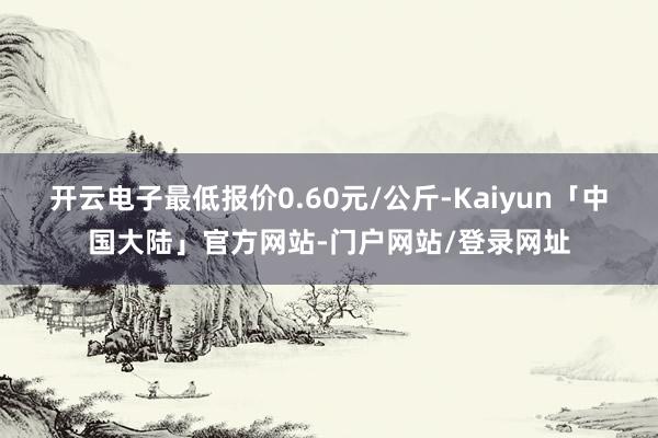 开云电子最低报价0.60元/公斤-Kaiyun「中国大陆」官方网站-门户网站/登录网址