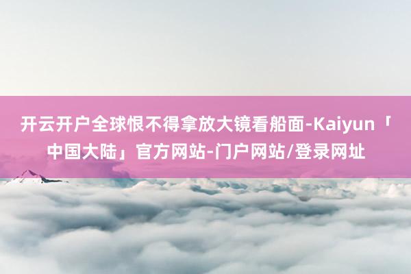 开云开户全球恨不得拿放大镜看船面-Kaiyun「中国大陆」官方网站-门户网站/登录网址