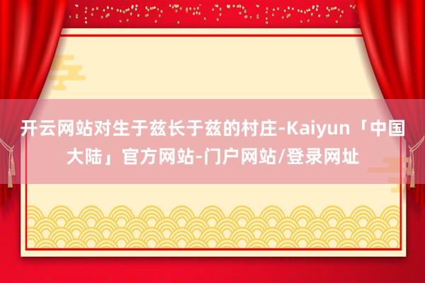 开云网站对生于兹长于兹的村庄-Kaiyun「中国大陆」官方网站-门户网站/登录网址