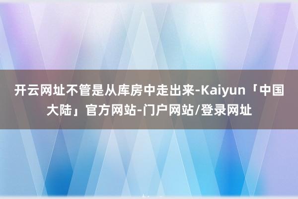 开云网址不管是从库房中走出来-Kaiyun「中国大陆」官方网站-门户网站/登录网址