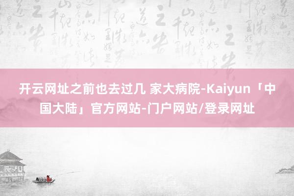 开云网址之前也去过几 家大病院-Kaiyun「中国大陆」官方网站-门户网站/登录网址