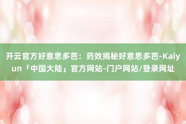 开云官方好意思多芭：药效揭秘好意思多芭-Kaiyun「中国大陆」官方网站-门户网站/登录网址